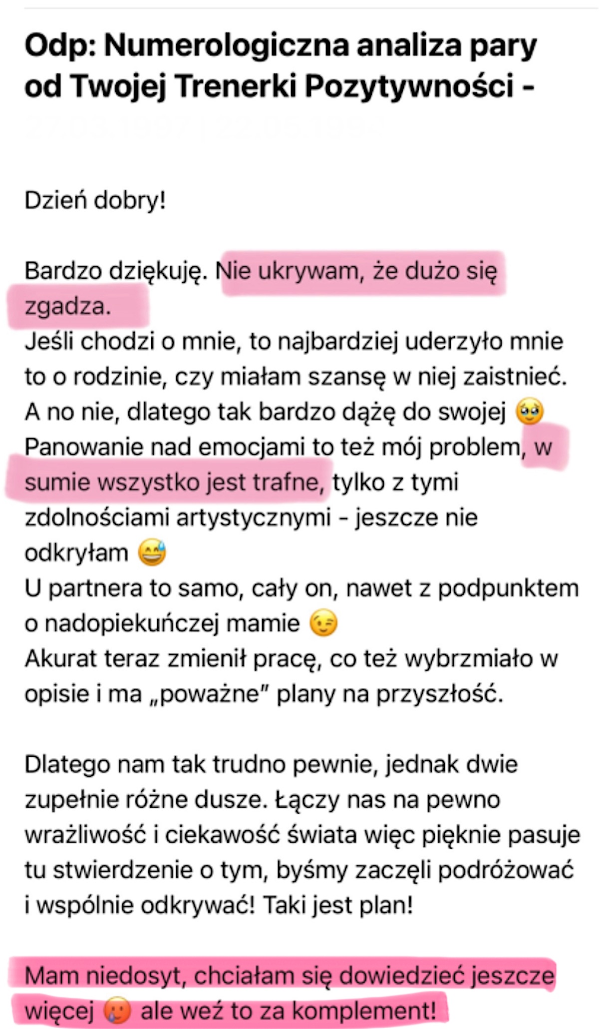 Mail w odpowiedzi na Numerologiczną analizę pary: Bardzo dziękuję. Nie ukrywam, że dużo się zgadza, w sumie wszystko jest trafne. Mam niedosyt, chciałam się dowiedzieć jeszcze więcej, ale weź to za komplement!