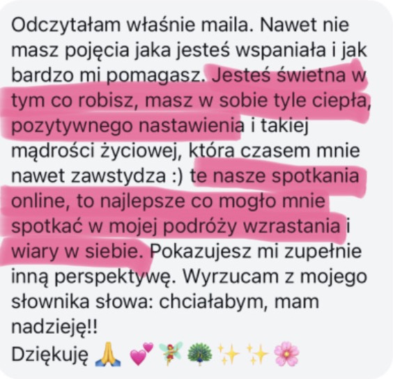 Odczytałam właśnie maila. Nawet nie masz pojęcia jaka jesteś wspaniała i jak bardzo mi pomagasz. Jesteś świetna w tym co robisz, masz w sobie tyle ciepła, pozytywnego nastawienia i takiej mądrości życiowej, która czasem mnie nawet zawstydza :) te nasze spotkania online, to najlepsze co mogło mnie spotkać w mojej podróży wzrastania i wiary w siebie. Pokazujesz mi zupełnie inną perspektywę. Wyrzucam z mojego słownika słowa: chciałabym, mam nadzieję!! Dziękuję