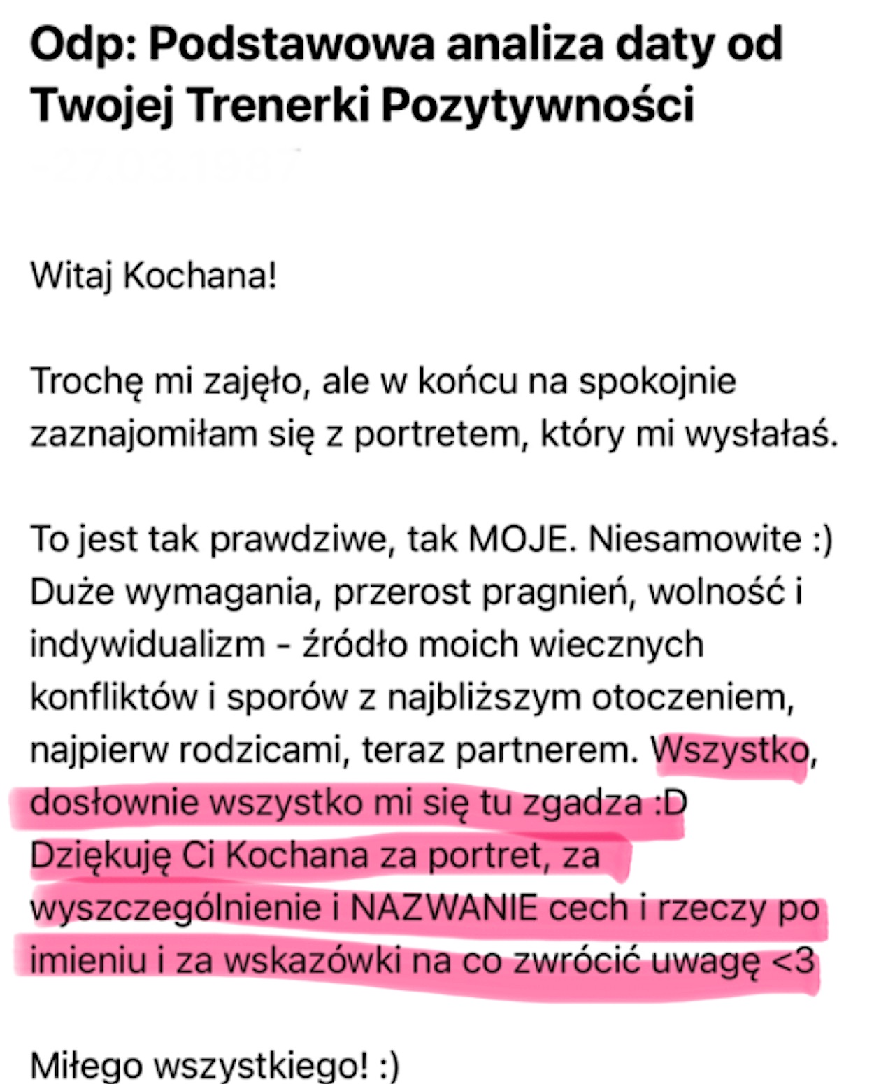 Mail w odpowiedzi na Podstawową analizę daty: Witaj Kochana! To jest tak prawdziwe, tak MOJE. Niesamowite. Wszystko, dosłownie wszystko mi się tu zgadza. Dziękuję Ci Kochana za portret, za wyszczególnienie i NAZWANIE cech i rzeczy po imieniu i za wskazówki, na co zwrócić uwagę.